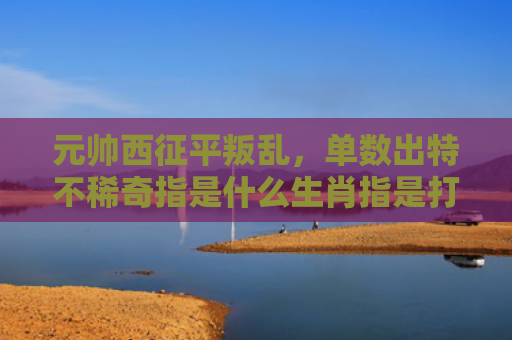 元帅西征平叛乱，单数出特不稀奇指是什么生肖指是打一什么生肖，精选星座解释
