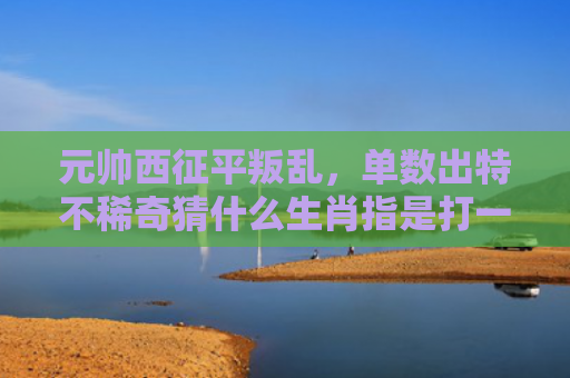 元帅西征平叛乱，单数出特不稀奇猜什么生肖指是打一什么生肖，重点解答星座释义