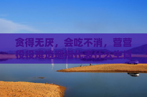贪得无厌，会吃不消，营营役役难逍遥指代表什么生肖指是打一什么生肖，普及星座常识