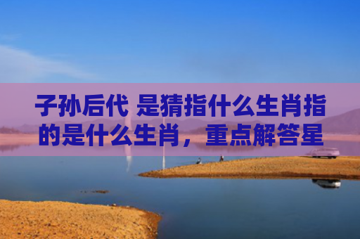 子孙后代 是猜指什么生肖指的是什么生肖，重点解答星座释义