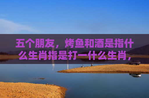 五个朋友，烤鱼和酒是指什么生肖指是打一什么生肖，星座解读落实