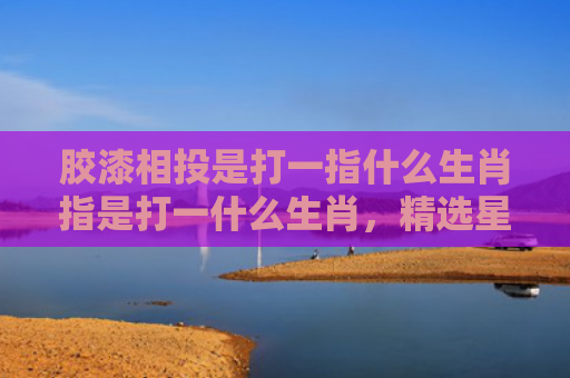 胶漆相投是打一指什么生肖指是打一什么生肖，精选星座解释