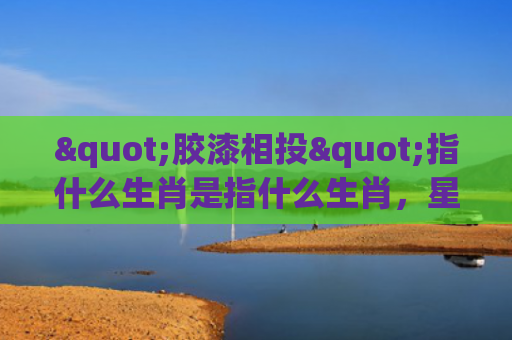 "胶漆相投"指什么生肖是指什么生肖，星座解读落实
