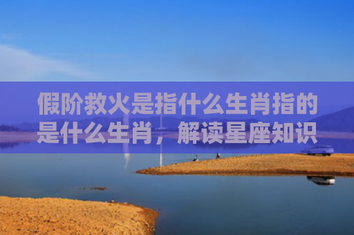 假阶救火是指什么生肖指的是什么生肖，解读星座知识