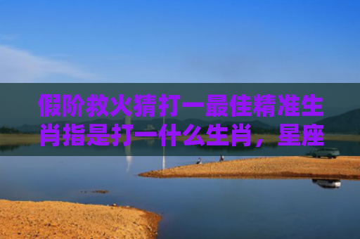 假阶救火猜打一最佳精准生肖指是打一什么生肖，星座解读落实