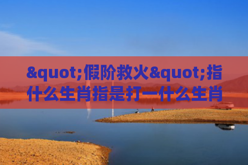 "假阶救火"指什么生肖指是打一什么生肖，星座解读落实