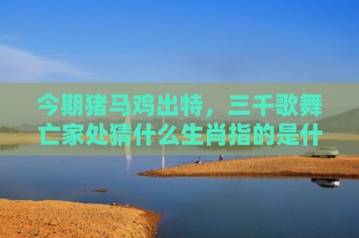今期猪马鸡出特，三千歌舞亡家处猜什么生肖指的是什么生肖，重点解答星座释义