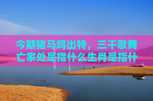 今期猪马鸡出特，三千歌舞亡家处是指什么生肖是指什么生肖，普及星座常识