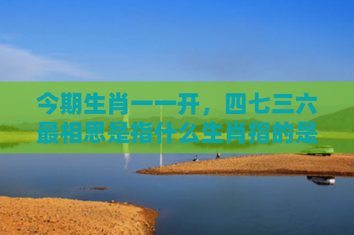 今期生肖一一开，四七三六最相思是指什么生肖指的是什么生肖，重点解答星座释义