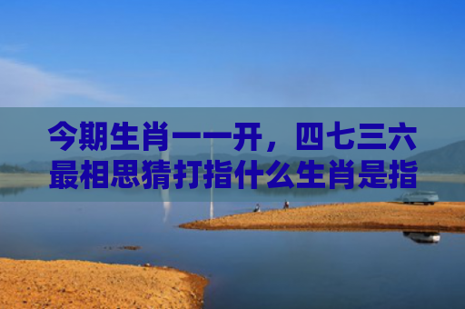 今期生肖一一开，四七三六最相思猜打指什么生肖是指什么生肖，解读星座知识