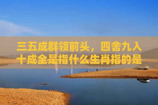 三五成群领前头，四舍九入十成全是指什么生肖指的是什么生肖，星座解读落实