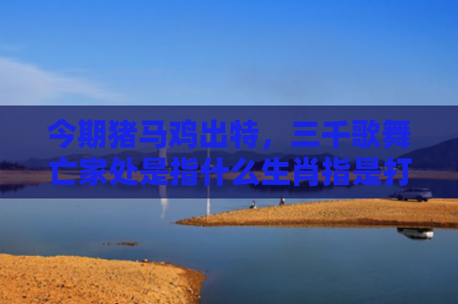 今期猪马鸡出特，三千歌舞亡家处是指什么生肖指是打一什么生肖，解读星座知识