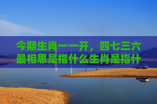 今期生肖一一开，四七三六最相思是指什么生肖是指什么生肖，解读星座知识