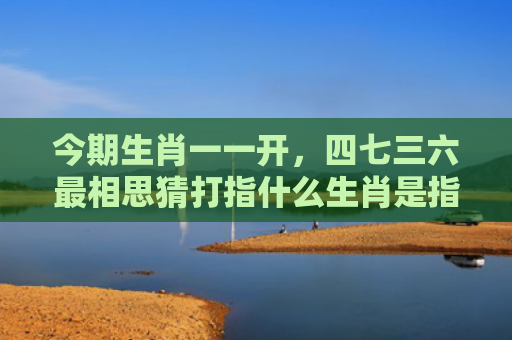 今期生肖一一开，四七三六最相思猜打指什么生肖是指什么生肖，星座解读落实