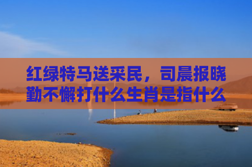 红绿特马送采民，司晨报晓勤不懈打什么生肖是指什么生肖，精选星座解释