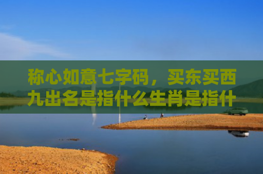 称心如意七字码，买东买西九出名是指什么生肖是指什么生肖，普及星座常识