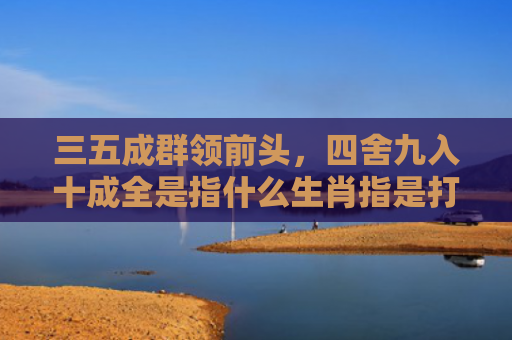 三五成群领前头，四舍九入十成全是指什么生肖指是打一什么生肖，精选星座解释