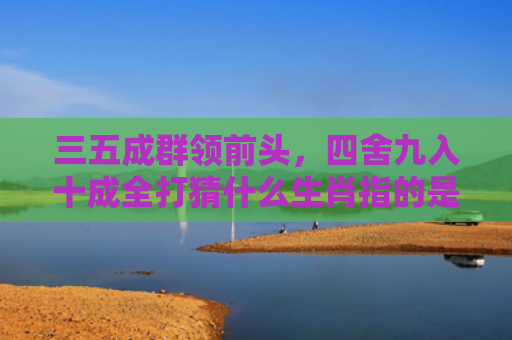 三五成群领前头，四舍九入十成全打猜什么生肖指的是什么生肖，重点解答星座释义