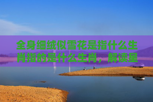 全身细绒似雪花是指什么生肖指的是什么生肖，解读星座知识