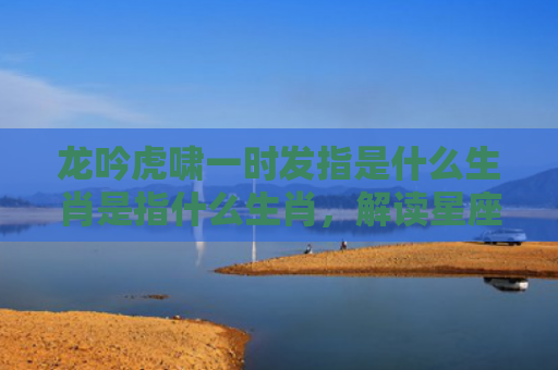 龙吟虎啸一时发指是什么生肖是指什么生肖，解读星座知识