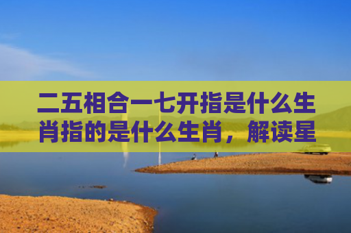 二五相合一七开指是什么生肖指的是什么生肖，解读星座知识