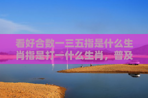 看好合数一三五指是什么生肖指是打一什么生肖，普及星座常识