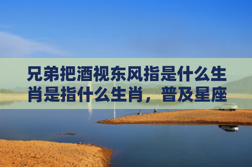 兄弟把酒视东风指是什么生肖是指什么生肖，普及星座常识