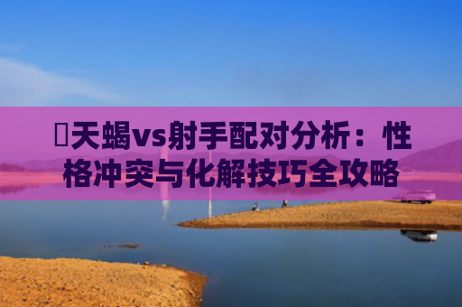​天蝎vs射手配对分析：性格冲突与化解技巧全攻略