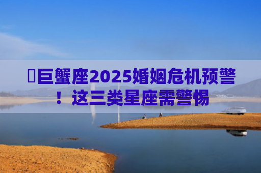 ​巨蟹座2025婚姻危机预警！这三类星座需警惕