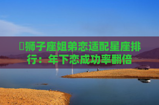 ​狮子座姐弟恋适配星座排行：年下恋成功率翻倍