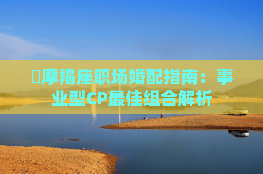 ​摩羯座职场婚配指南：事业型CP最佳组合解析