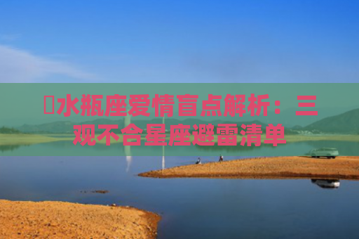 ​水瓶座爱情盲点解析：三观不合星座避雷清单