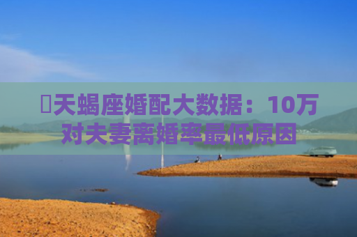 ​天蝎座婚配大数据：10万对夫妻离婚率最低原因
