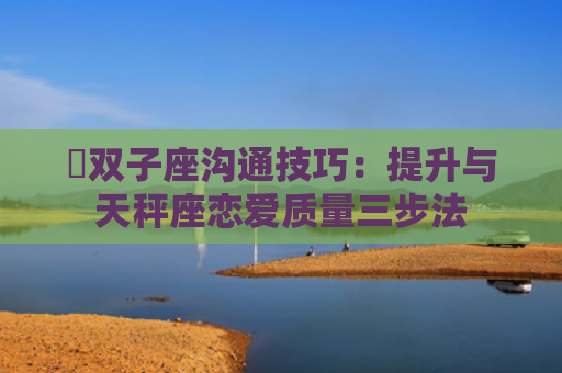 ​双子座沟通技巧：提升与天秤座恋爱质量三步法