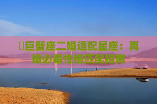 ​巨蟹座二婚适配星座：再婚必看性格匹配指南
