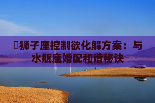 ​狮子座控制欲化解方案：与水瓶座婚配和谐秘诀