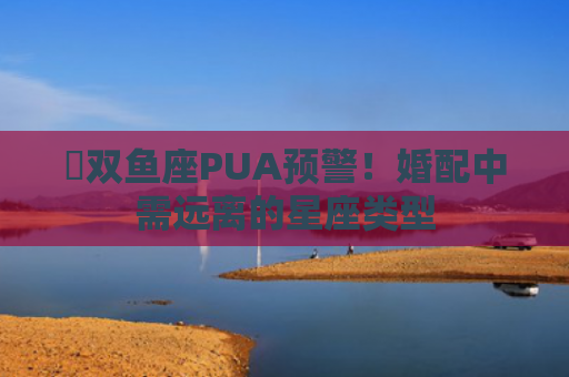 ​双鱼座PUA预警！婚配中需远离的星座类型
