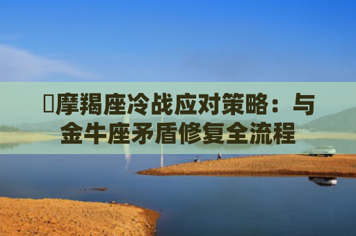 ​摩羯座冷战应对策略：与金牛座矛盾修复全流程