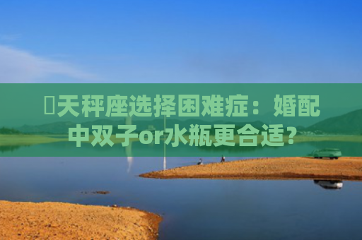 ​天秤座选择困难症：婚配中双子or水瓶更合适？