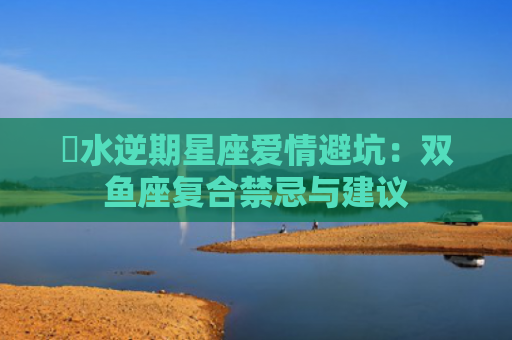 ​水逆期星座爱情避坑：双鱼座复合禁忌与建议