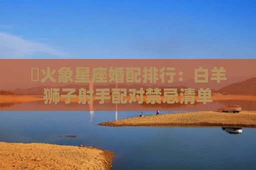 ​火象星座婚配排行：白羊狮子射手配对禁忌清单