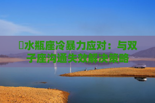 ​水瓶座冷暴力应对：与双子座沟通失效解决策略