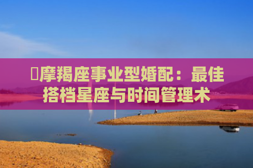 ​摩羯座事业型婚配：最佳搭档星座与时间管理术