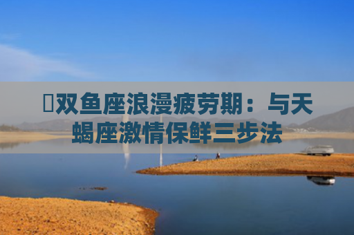 ​双鱼座浪漫疲劳期：与天蝎座激情保鲜三步法