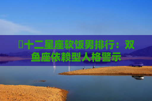 ​十二星座软饭男排行：双鱼座依赖型人格警示