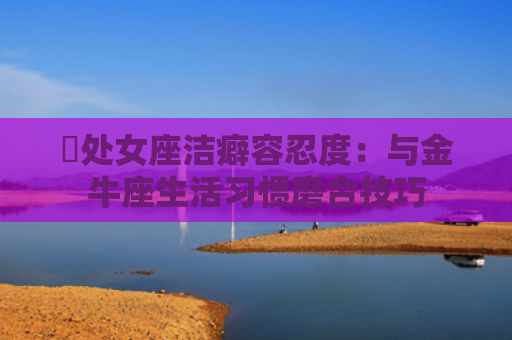 ​处女座洁癖容忍度：与金牛座生活习惯磨合技巧
