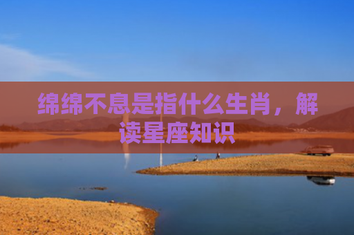 绵绵不息是指什么生肖，解读星座知识