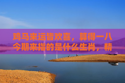 鸡马来运皆欢喜，算得一八今期来指的是什么生肖，精选星座解释