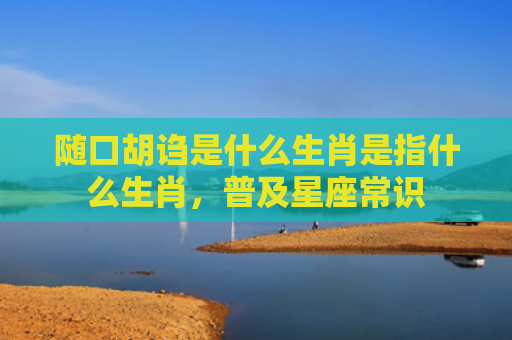 随口胡诌是什么生肖是指什么生肖，普及星座常识