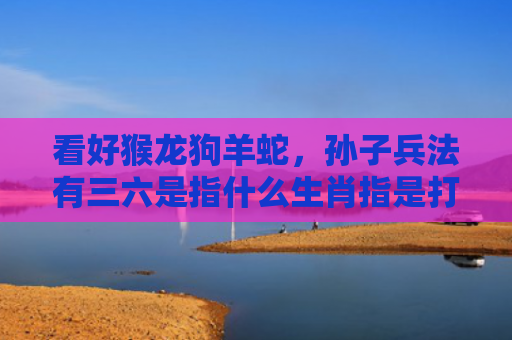 看好猴龙狗羊蛇，孙子兵法有三六是指什么生肖指是打一什么生肖，重点解答星座释义